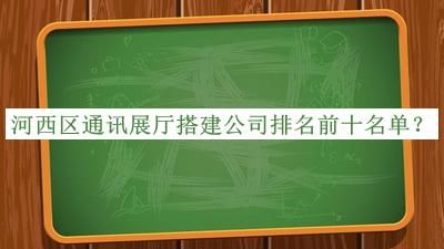 河西區(qū)通訊展廳搭建公司排名前十名單公布，值得一看