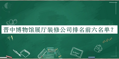 晉中博物館展廳裝修公司排名前六名單揭曉，閱后既刪