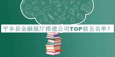 平鄉(xiāng)縣金融展廳搭建公司TOP前五名單發(fā)布，閱后既刪