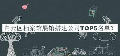 白云區(qū)檔案館展館搭建公司TOP5名單揭曉，閱后既刪