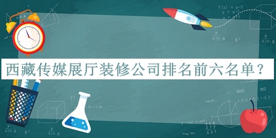 西藏傳媒展廳裝修公司排名前六名單發(fā)布，網(wǎng)友推薦