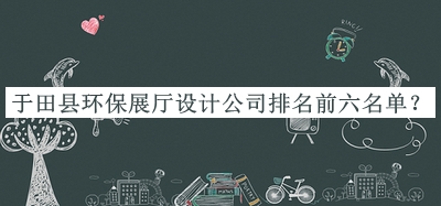 于田縣環(huán)保展廳設(shè)計(jì)公司排名前六名單宣布，趕快收藏