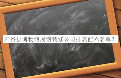 陽谷縣博物館展館裝修公司排名前六名單推出，趕快收藏