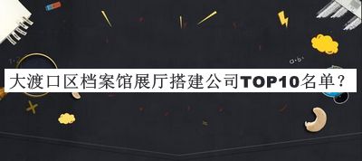 大渡口區(qū)檔案館展廳搭建公司TOP10名單揭曉，值得一看