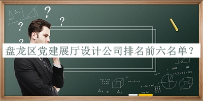 盤龍區(qū)黨建展廳設計公司排名前六名單揭曉，值得一看