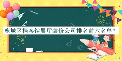 鹿城區(qū)檔案館展廳裝修公司排名前六名單發(fā)布，網(wǎng)友推薦
