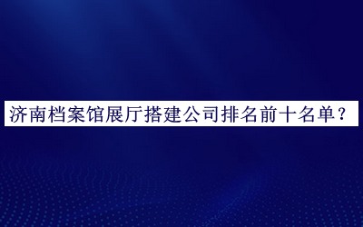 濟(jì)南檔案館展廳搭建公司排名前十名單發(fā)布，網(wǎng)友推薦