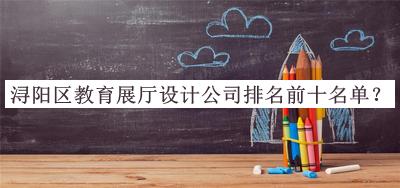 潯陽(yáng)區(qū)教育展廳設(shè)計(jì)公司排名前十名單揭曉，閱后既刪