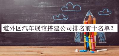 道外區(qū)汽車展館搭建公司排名前十名單發(fā)布，良心推薦