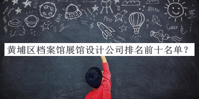 黃埔區(qū)檔案館展館設(shè)計(jì)公司排名前十名單公布，值得一看
