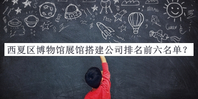 西夏區(qū)博物館展館搭建公司排名前六名單發(fā)布，值得一看