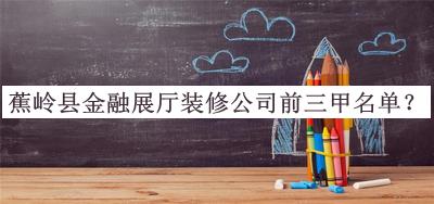 蕉嶺縣金融展廳裝修公司前三甲名單揭曉，趕快收藏