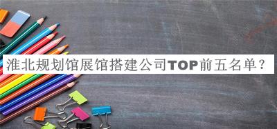 淮北規(guī)劃館展館搭建公司TOP前五名單發(fā)布，良心推薦