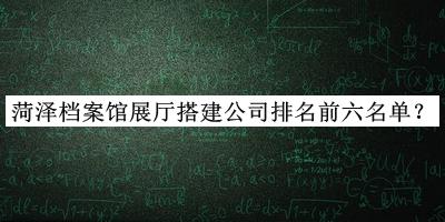 菏澤檔案館展廳搭建公司排名前六名單宣布，趕快收藏