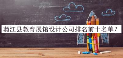 蒲江縣教育展館設(shè)計公司排名前十名單發(fā)布，閱后既刪